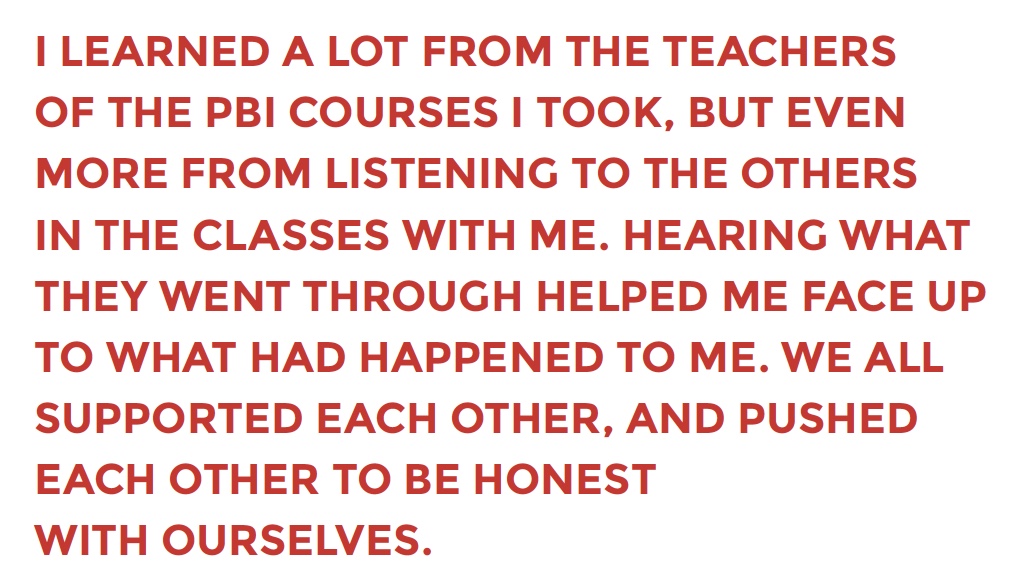 I LEARNED A LOT FROM THE TEACHERS OF THE PBI COURSES I TOOK, BUT EVEN MORE FROM LISTENING TO THE OTHERS IN THE CLASSES WITH ME. HEARING WHAT THEY WENT THROUGH HELPED ME FACE UP TO WHAT HAD HAPPENED TO ME. WE ALL SUPPORTED EACH OTHER, AND PUSHED EACH OTHER TO BE HONEST WITH OURSELVES.